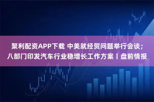 聚利配资APP下载 中美就经贸问题举行会谈；八部门印发汽车行业稳增长工作方案丨盘前情报
