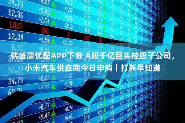 端盛康优配APP下载 A股千亿巨头控股子公司，小米汽车供应商今日申购丨打新早知道