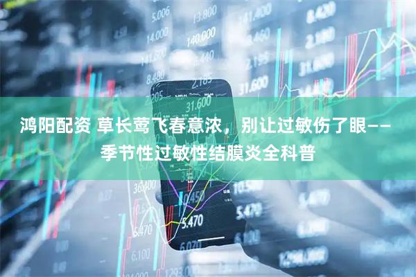 鸿阳配资 草长莺飞春意浓，别让过敏伤了眼—— 季节性过敏性结膜炎全科普