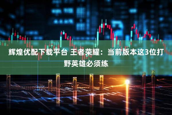 辉煌优配下载平台 王者荣耀：当前版本这3位打野英雄必须练