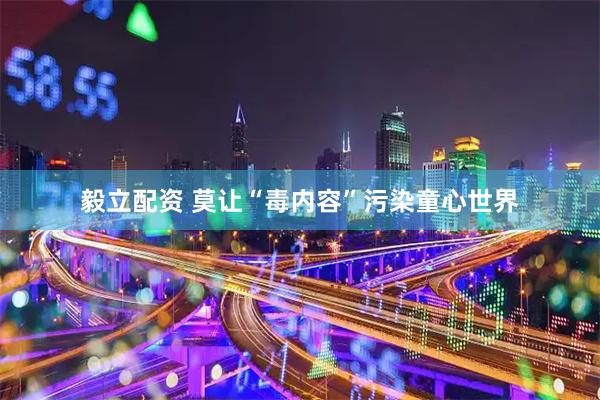 毅立配资 莫让“毒内容”污染童心世界