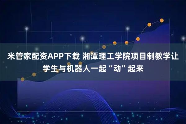 米管家配资APP下载 湘潭理工学院项目制教学让学生与机器人一起“动”起来