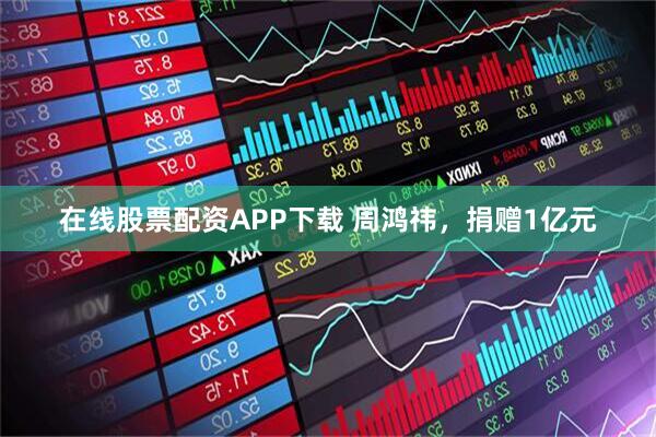 在线股票配资APP下载 周鸿祎，捐赠1亿元