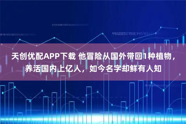 天创优配APP下载 他冒险从国外带回1种植物，养活国内上亿人，如今名字却鲜有人知