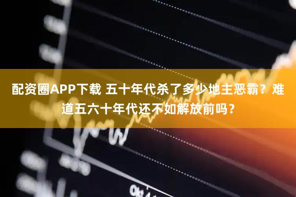 配资圈APP下载 五十年代杀了多少地主恶霸？难道五六十年代还不如解放前吗？