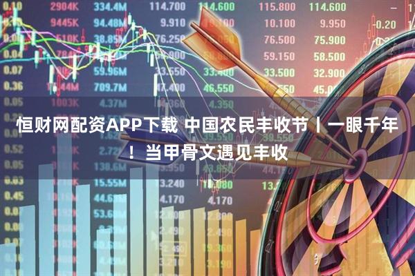 恒财网配资APP下载 中国农民丰收节丨一眼千年！当甲骨文遇见丰收