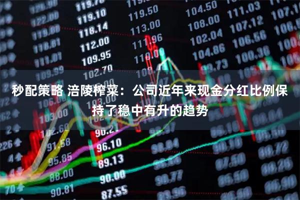 秒配策略 涪陵榨菜：公司近年来现金分红比例保持了稳中有升的趋势