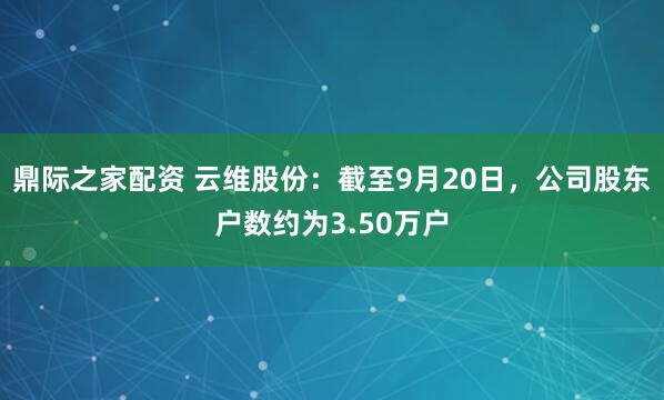 鼎际之家配资 云维股份：截至9月20日，公司股东户数约为3.50万户
