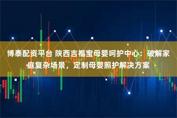 博泰配资平台 陕西吉福宝母婴呵护中心：破解家庭复杂场景，定制母婴照护解决方案