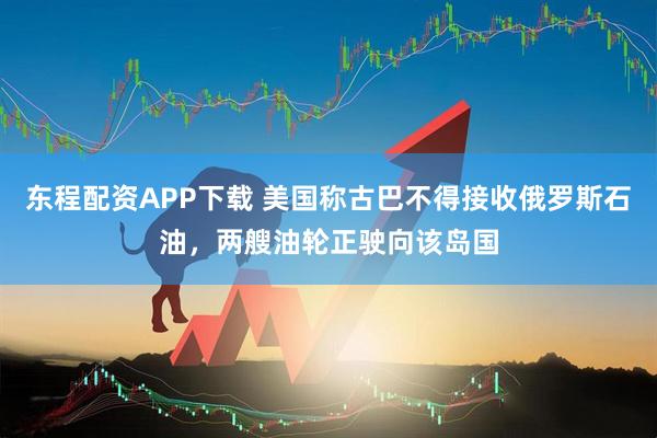 东程配资APP下载 美国称古巴不得接收俄罗斯石油，两艘油轮正驶向该岛国