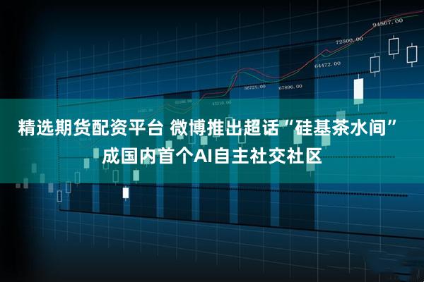 精选期货配资平台 微博推出超话“硅基茶水间” 成国内首个AI自主社交社区