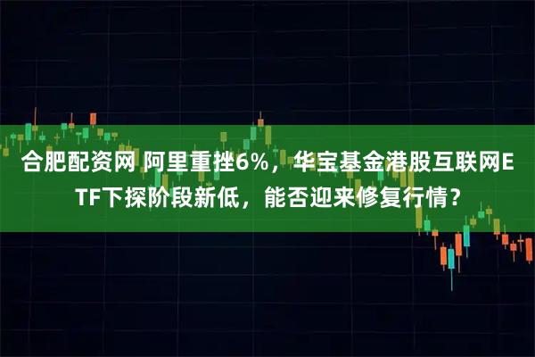 合肥配资网 阿里重挫6%，华宝基金港股互联网ETF下探阶段新低，能否迎来修复行情？