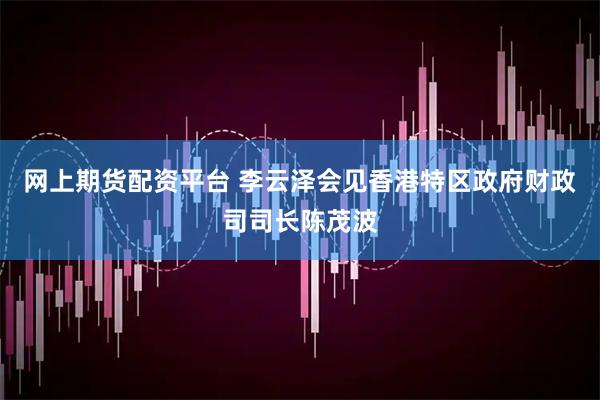网上期货配资平台 李云泽会见香港特区政府财政司司长陈茂波