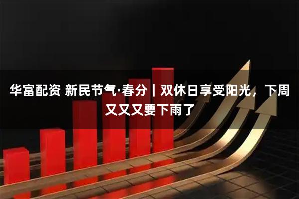 华富配资 新民节气·春分｜双休日享受阳光，下周又又又要下雨了