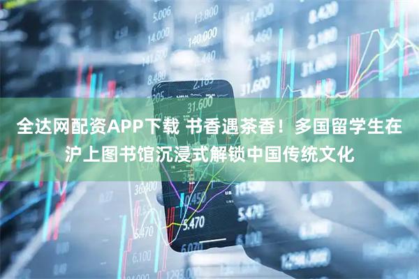全达网配资APP下载 书香遇茶香！多国留学生在沪上图书馆沉浸式解锁中国传统文化