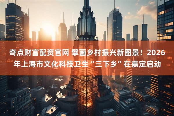 奇点财富配资官网 擘画乡村振兴新图景！2026年上海市文化科技卫生“三下乡”在嘉定启动