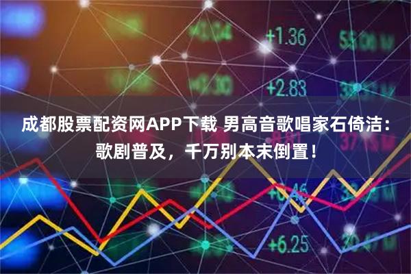 成都股票配资网APP下载 男高音歌唱家石倚洁：歌剧普及，千万别本末倒置！