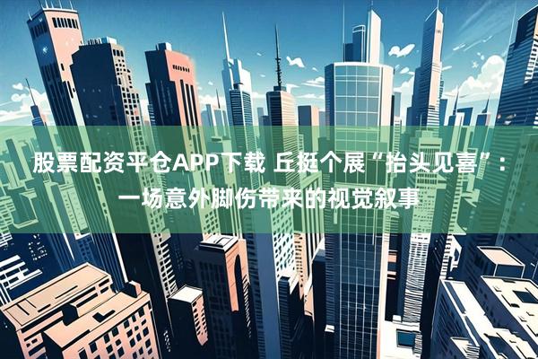 股票配资平仓APP下载 丘挺个展“抬头见喜”：一场意外脚伤带来的视觉叙事