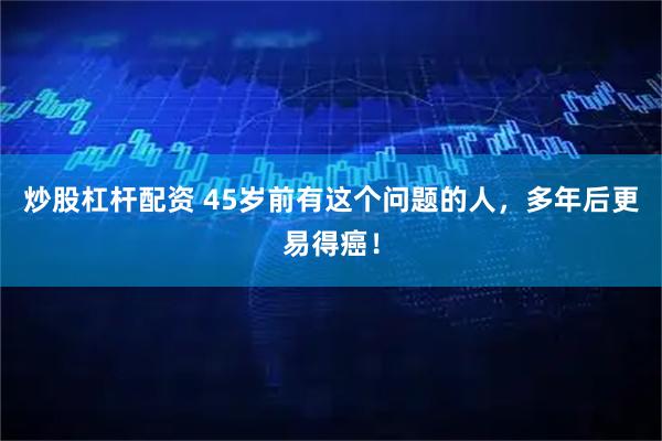 炒股杠杆配资 45岁前有这个问题的人，多年后更易得癌！