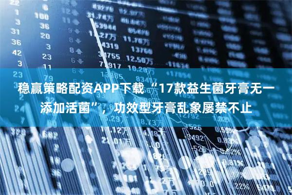稳赢策略配资APP下载 “17款益生菌牙膏无一添加活菌”，功效型牙膏乱象屡禁不止