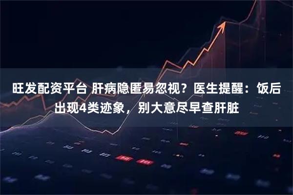 旺发配资平台 肝病隐匿易忽视？医生提醒：饭后出现4类迹象，别大意尽早查肝脏