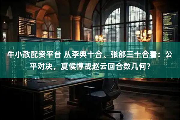 牛小散配资平台 从李典十合、张郃三十合看：公平对决，夏侯惇战赵云回合数几何？