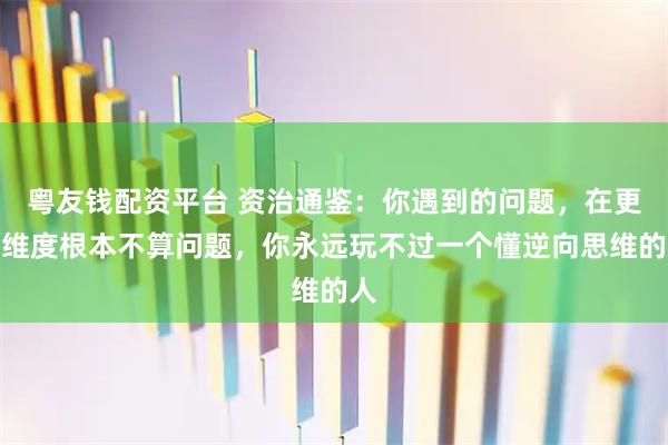 粤友钱配资平台 资治通鉴：你遇到的问题，在更高维度根本不算问题，你永远玩不过一个懂逆向思维的人