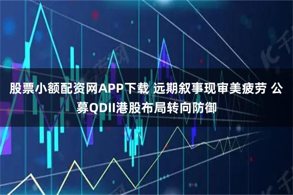 股票小额配资网APP下载 远期叙事现审美疲劳 公募QDII港股布局转向防御