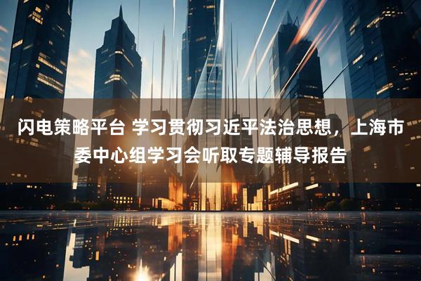 闪电策略平台 学习贯彻习近平法治思想，上海市委中心组学习会听取专题辅导报告