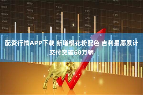 配资行情APP下载 新增樱花粉配色 吉利星愿累计交付突破60万辆