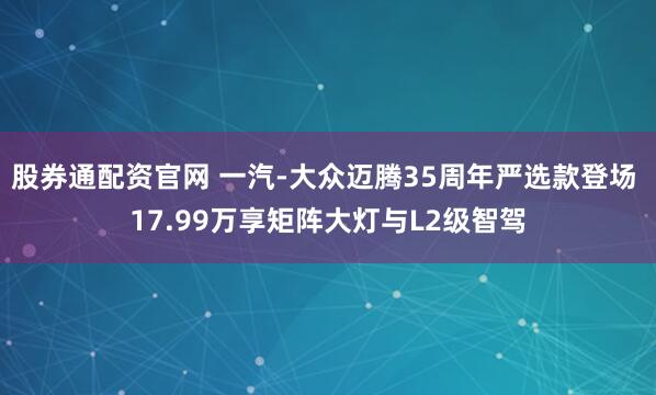 股券通配资官网 一汽-大众迈腾35周年严选款登场 17.99万享矩阵大灯与L2级智驾