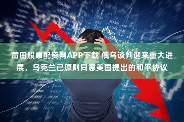 莆田股票配资网APP下载 俄乌谈判迎来重大进展，乌克兰已原则同意美国提出的和平协议
