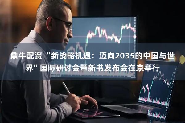 鼎牛配资 “新战略机遇：迈向2035的中国与世界”国际研讨会暨新书发布会在京举行