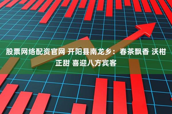 股票网络配资官网 开阳县南龙乡：春茶飘香 沃柑正甜 喜迎八方宾客