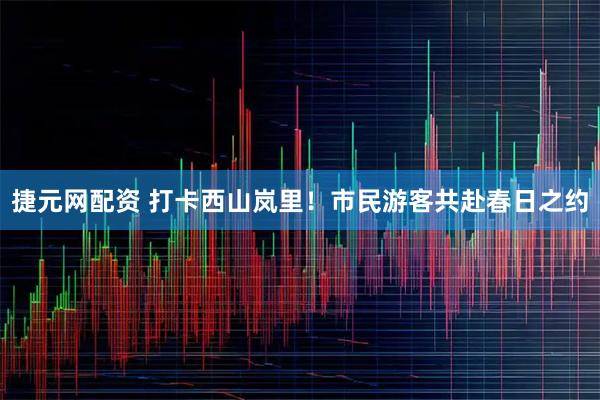 捷元网配资 打卡西山岚里！市民游客共赴春日之约