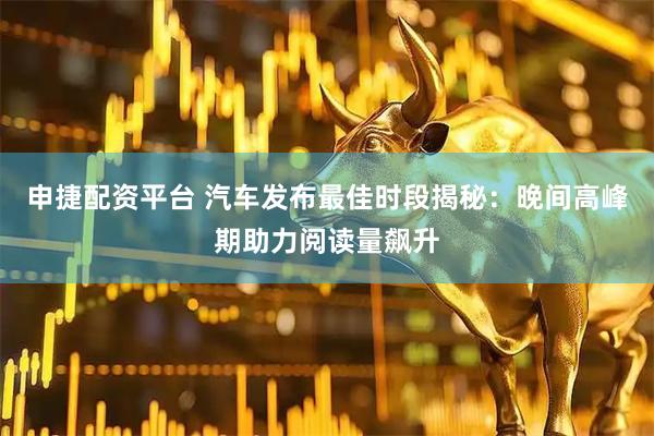 申捷配资平台 汽车发布最佳时段揭秘：晚间高峰期助力阅读量飙升