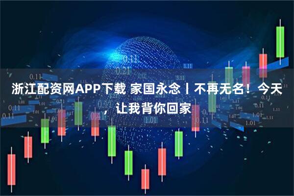 浙江配资网APP下载 家国永念丨不再无名！今天，让我背你回家