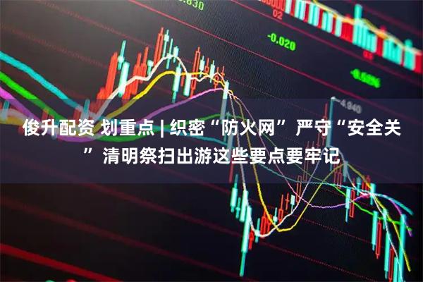 俊升配资 划重点 | 织密“防火网” 严守“安全关” 清明祭扫出游这些要点要牢记
