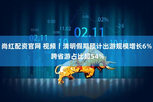 尚红配资官网 视频丨清明假期预计出游规模增长6% 跨省游占比超54%