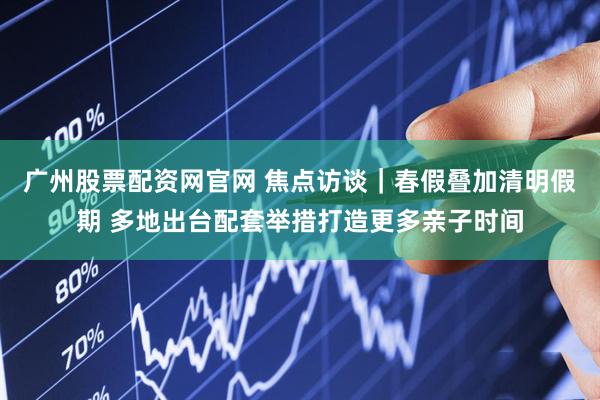 广州股票配资网官网 焦点访谈｜春假叠加清明假期 多地出台配套举措打造更多亲子时间