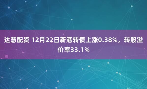 达慧配资 12月22日新港转债上涨0.38%，转股溢价率33.1%