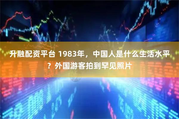 升融配资平台 1983年，中国人是什么生活水平？外国游客拍到罕见照片