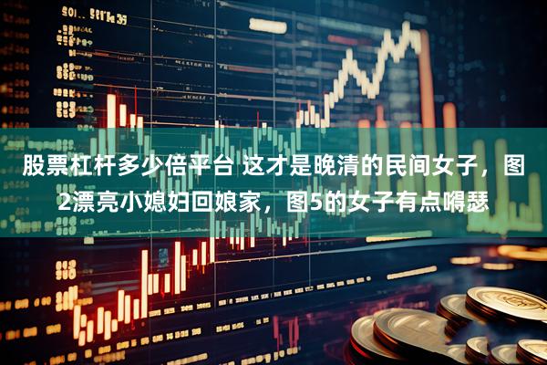 股票杠杆多少倍平台 这才是晚清的民间女子，图2漂亮小媳妇回娘家，图5的女子有点嘚瑟