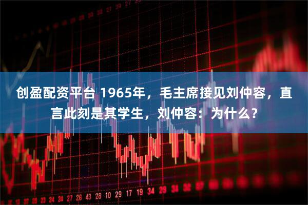 创盈配资平台 1965年，毛主席接见刘仲容，直言此刻是其学生，刘仲容：为什么？
