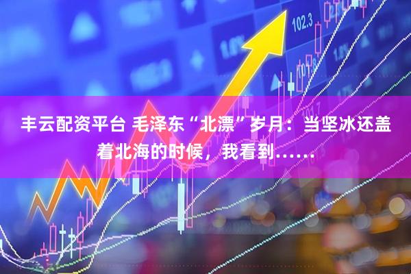 丰云配资平台 毛泽东“北漂”岁月：当坚冰还盖着北海的时候，我看到……