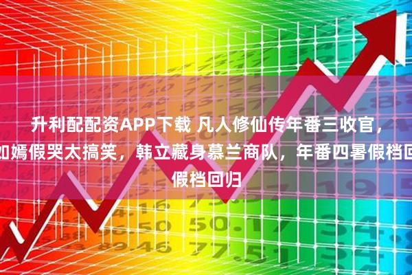 升利配配资APP下载 凡人修仙传年番三收官，燕如嫣假哭太搞笑，韩立藏身慕兰商队，年番四暑假档回归