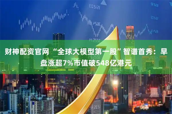 财神配资官网 “全球大模型第一股”智谱首秀：早盘涨超7%市值破548亿港元