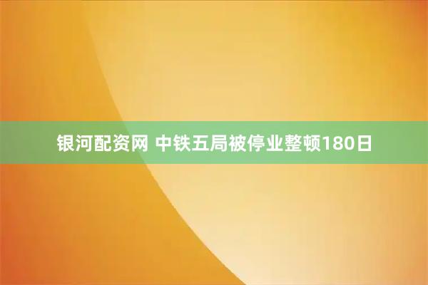 银河配资网 中铁五局被停业整顿180日
