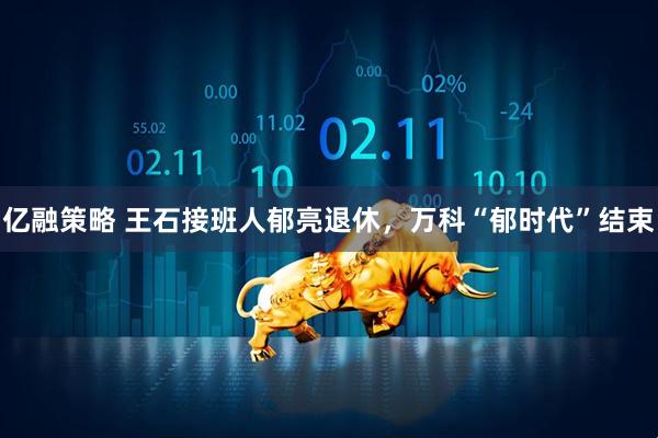 亿融策略 王石接班人郁亮退休，万科“郁时代”结束