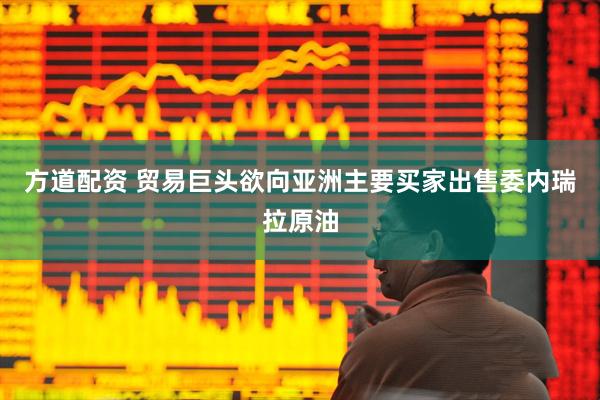 方道配资 贸易巨头欲向亚洲主要买家出售委内瑞拉原油